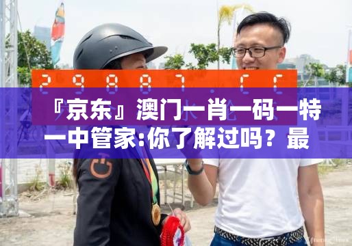 『京东』澳门一肖一码一特一中管家:你了解过吗？最佳解释落实