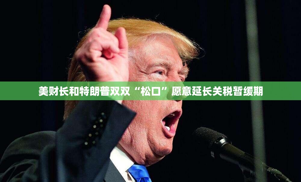 美财长和特朗普双双“松口”愿意延长关税暂缓期