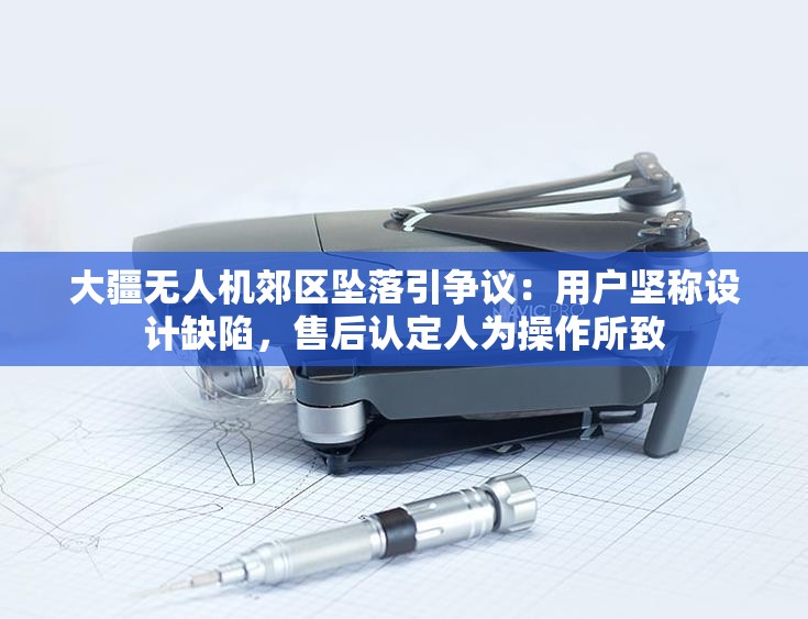 大疆无人机郊区坠落引争议：用户坚称设计缺陷，售后认定人为操作所致
