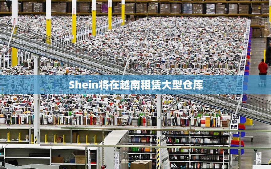 Shein将在越南租赁大型仓库