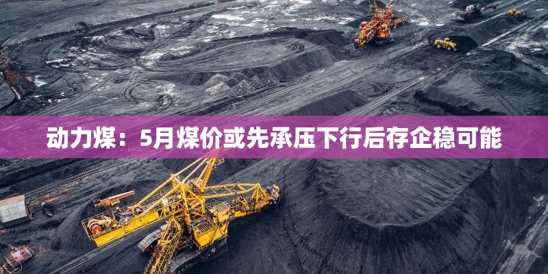 动力煤：5月煤价或先承压下行后存企稳可能
