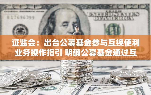 证监会：出台公募基金参与互换便利业务操作指引 明确公募基金通过互换便利业务应对流动性风险的业务规范