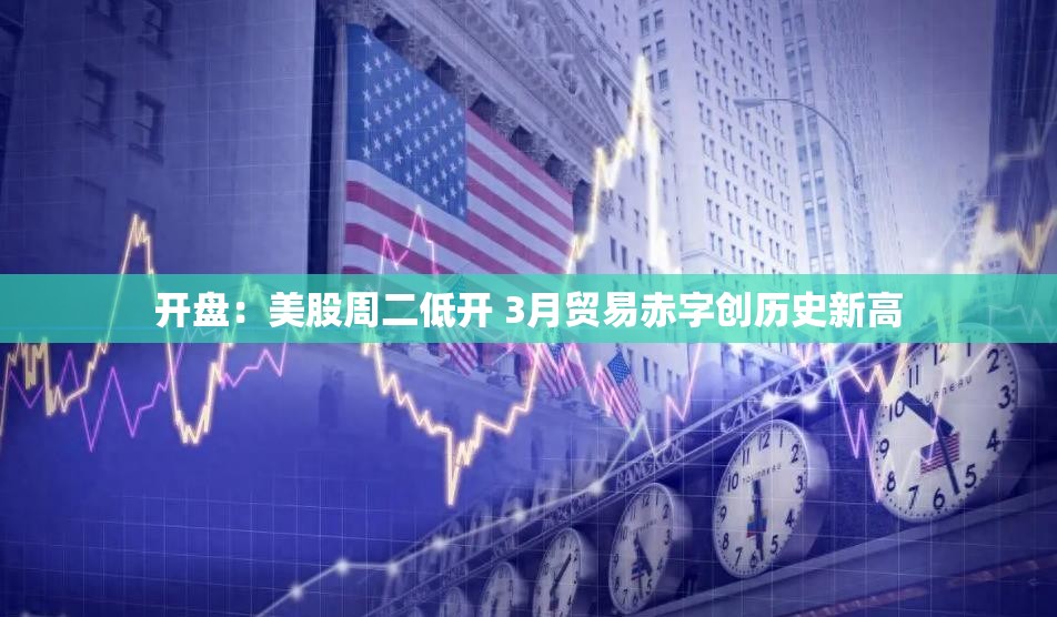 开盘：美股周二低开 3月贸易赤字创历史新高