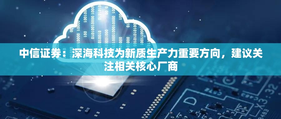 中信证券：深海科技为新质生产力重要方向，建议关注相关核心厂商