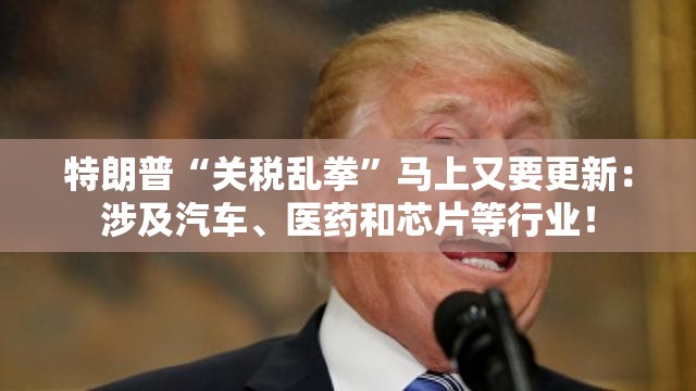特朗普“关税乱拳”马上又要更新：涉及汽车、医药和芯片等行业！