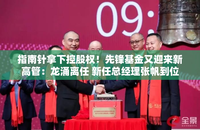 指南针拿下控股权！先锋基金又迎来新高管：龙涌离任 新任总经理张帆到位